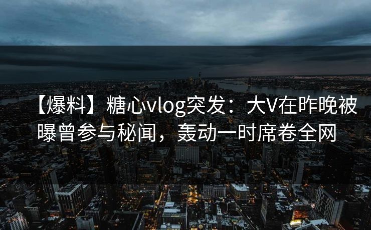 【爆料】糖心vlog突发：大V在昨晚被曝曾参与秘闻，轰动一时席卷全网
