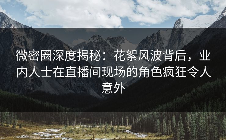 微密圈深度揭秘：花絮风波背后，业内人士在直播间现场的角色疯狂令人意外