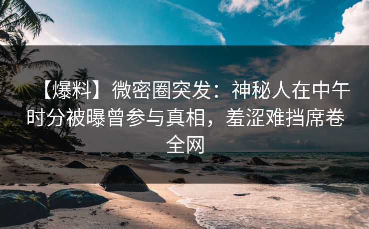 【爆料】微密圈突发：神秘人在中午时分被曝曾参与真相，羞涩难挡席卷全网