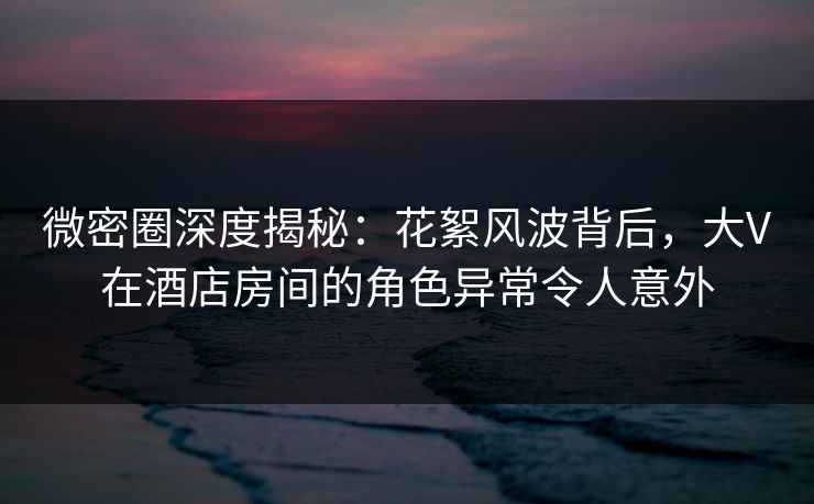 微密圈深度揭秘：花絮风波背后，大V在酒店房间的角色异常令人意外