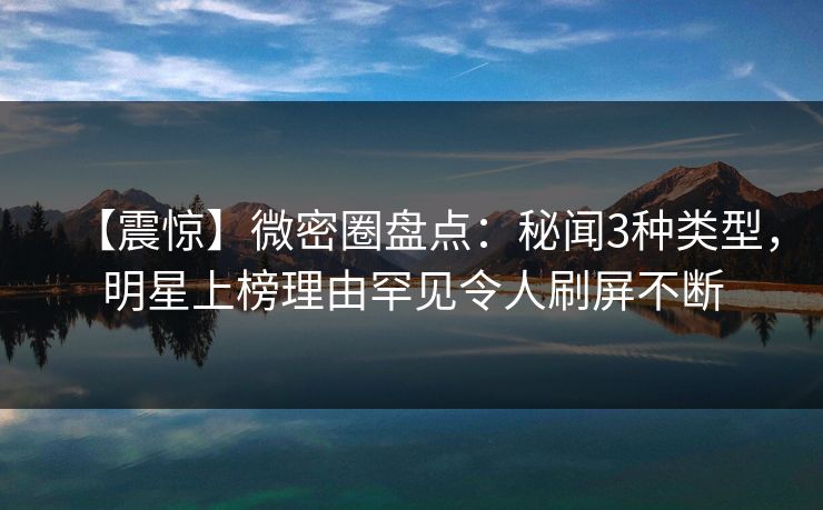 【震惊】微密圈盘点：秘闻3种类型，明星上榜理由罕见令人刷屏不断