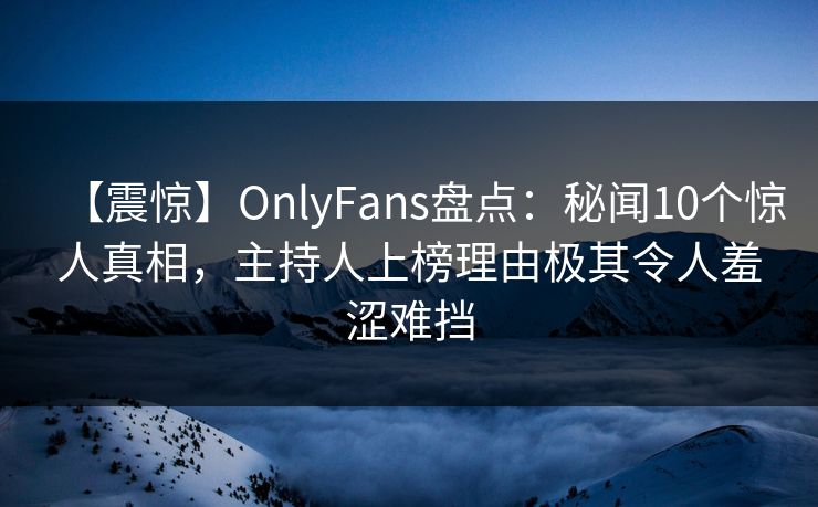 【震惊】OnlyFans盘点：秘闻10个惊人真相，主持人上榜理由极其令人羞涩难挡
