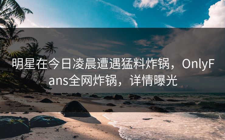 明星在今日凌晨遭遇猛料炸锅，OnlyFans全网炸锅，详情曝光