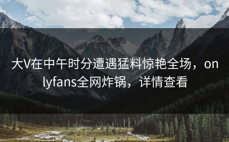 大V在中午时分遭遇猛料惊艳全场，onlyfans全网炸锅，详情查看