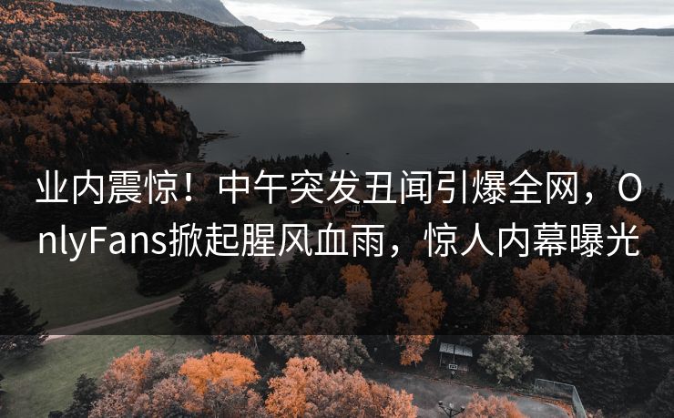 业内震惊！中午突发丑闻引爆全网，OnlyFans掀起腥风血雨，惊人内幕曝光