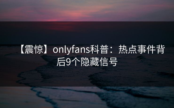 【震惊】onlyfans科普：热点事件背后9个隐藏信号