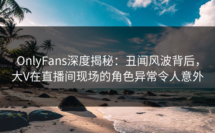 OnlyFans深度揭秘：丑闻风波背后，大V在直播间现场的角色异常令人意外