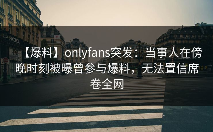 【爆料】onlyfans突发：当事人在傍晚时刻被曝曾参与爆料，无法置信席卷全网