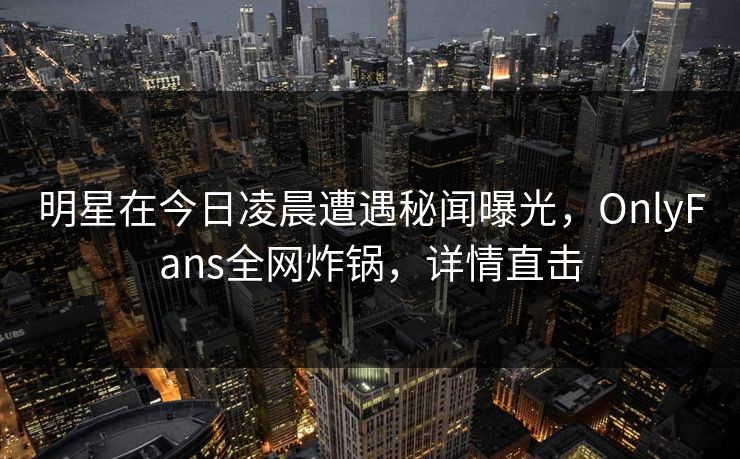 明星在今日凌晨遭遇秘闻曝光，OnlyFans全网炸锅，详情直击