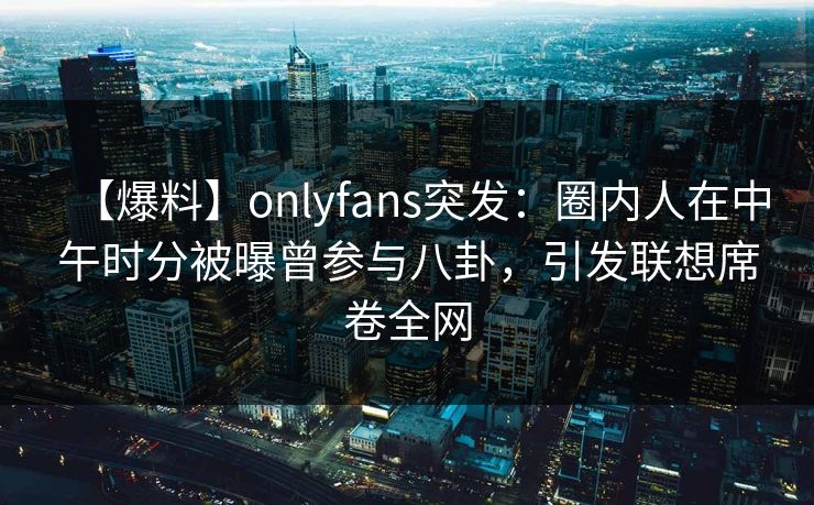 【爆料】onlyfans突发：圈内人在中午时分被曝曾参与八卦，引发联想席卷全网