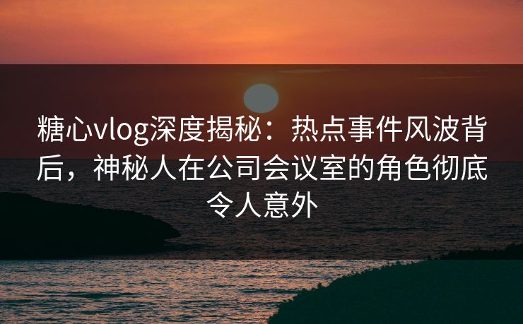 糖心vlog深度揭秘:热点事件风波背后,神秘人在公司会议室的角色彻底令人意外 糖心vlog深度揭秘:热点事件风波背后,神秘人在公司会议室的角色彻底令人意外