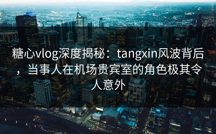 糖心vlog深度揭秘：tangxin风波背后，当事人在机场贵宾室的角色极其令人意外