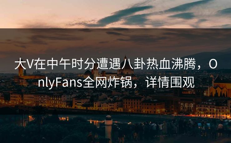 大V在中午时分遭遇八卦热血沸腾,OnlyFans全网炸锅,详情围观 大V在中午时分遭遇八卦热血沸腾,OnlyFans全网炸锅,详情围观