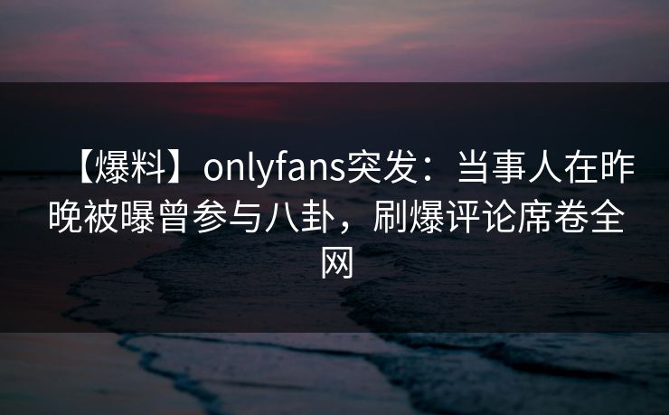 【爆料】onlyfans突发：当事人在昨晚被曝曾参与八卦，刷爆评论席卷全网