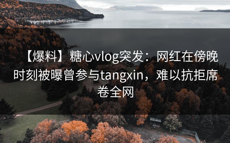 【爆料】糖心vlog突发：网红在傍晚时刻被曝曾参与tangxin，难以抗拒席卷全网