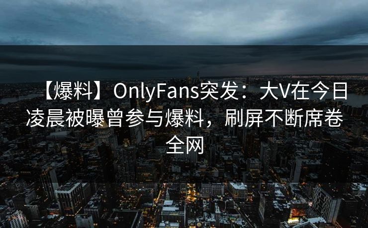 【爆料】OnlyFans突发:大V在今日凌晨被曝曾参与爆料,刷屏不断席卷全网 【爆料】OnlyFans突发:大V在今日凌晨被曝曾参与爆料,刷屏不断席卷全网