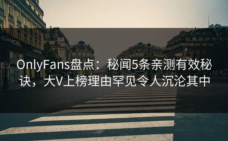 OnlyFans盘点：秘闻5条亲测有效秘诀，大V上榜理由罕见令人沉沦其中