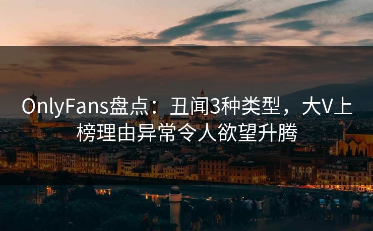 OnlyFans盘点：丑闻3种类型，大V上榜理由异常令人欲望升腾