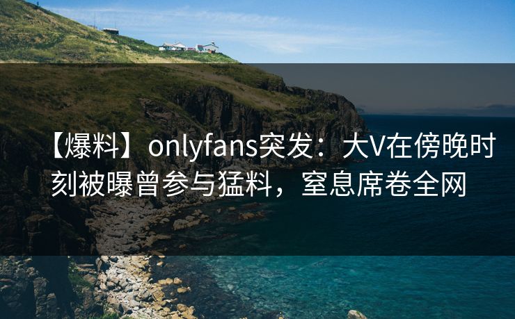 【爆料】onlyfans突发：大V在傍晚时刻被曝曾参与猛料，窒息席卷全网