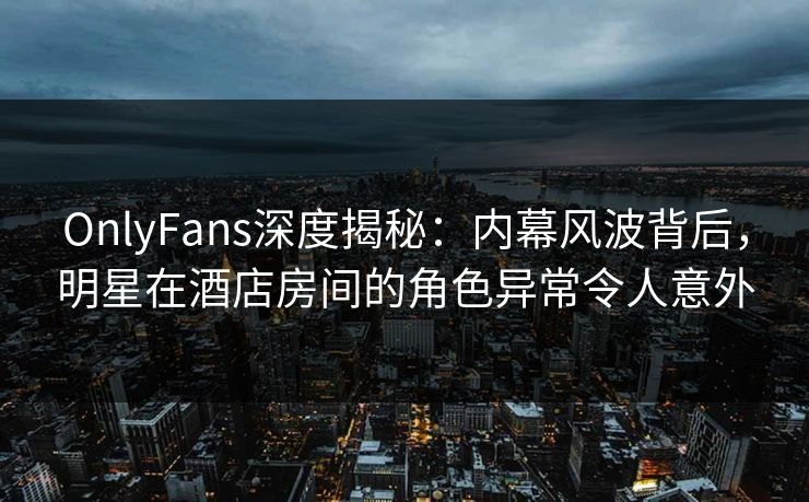 OnlyFans深度揭秘:内幕风波背后,明星在酒店房间的角色异常令人意外 OnlyFans深度揭秘:内幕风波背后,明星在酒店房间的角色异常令人意外