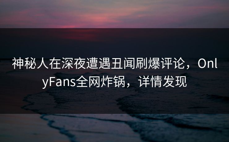 神秘人在深夜遭遇丑闻刷爆评论，OnlyFans全网炸锅，详情发现