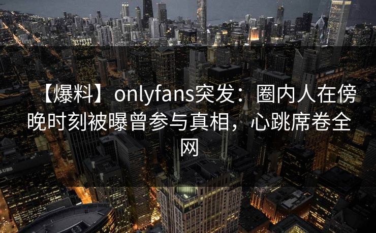 【爆料】onlyfans突发：圈内人在傍晚时刻被曝曾参与真相，心跳席卷全网