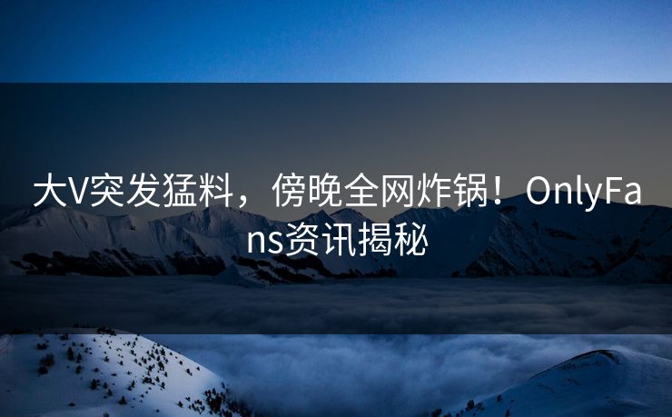 大V突发猛料，傍晚全网炸锅！OnlyFans资讯揭秘