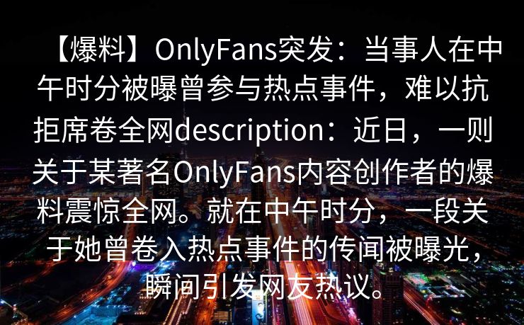 【爆料】OnlyFans突发：当事人在中午时分被曝曾参与热点事件，难以抗拒席卷全网description：近日，一则关于某著名OnlyFans内容创作者的爆料震惊全网。就在中午时分，一段关于她曾卷入热点事件的传闻被曝光，瞬间引发网友热议。
