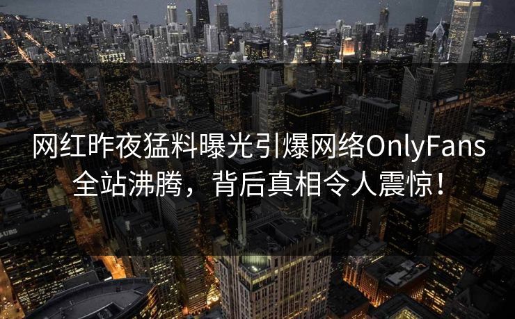 网红昨夜猛料曝光引爆网络OnlyFans全站沸腾,背后真相令人震惊! 网红昨夜猛料曝光引爆网络OnlyFans全站沸腾,背后真相令人震惊!