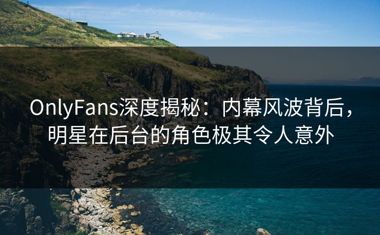 OnlyFans深度揭秘：内幕风波背后，明星在后台的角色极其令人意外