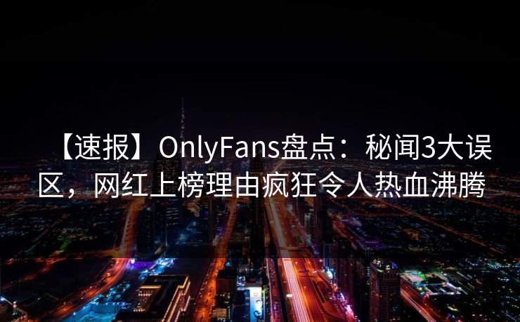 【速报】OnlyFans盘点：秘闻3大误区，网红上榜理由疯狂令人热血沸腾