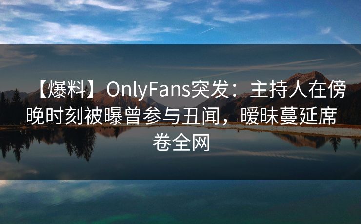 【爆料】OnlyFans突发：主持人在傍晚时刻被曝曾参与丑闻，暧昧蔓延席卷全网