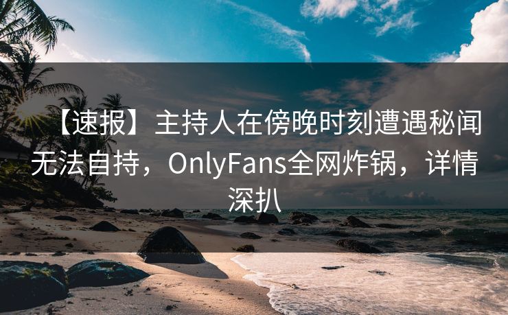 【速报】主持人在傍晚时刻遭遇秘闻无法自持，OnlyFans全网炸锅，详情深扒