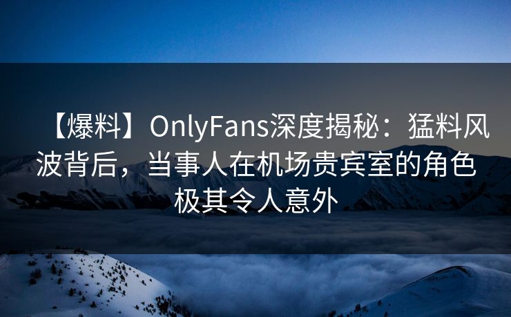 【爆料】OnlyFans深度揭秘:猛料风波背后,当事人在机场贵宾室的角色极其令人意外 【爆料】OnlyFans深度揭秘:猛料风波背后,当事人在机场贵宾室的角色极其令人意外