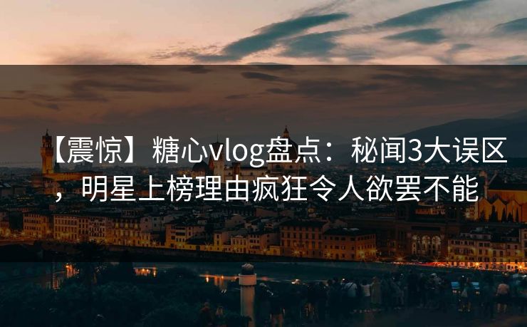 【震惊】糖心vlog盘点：秘闻3大误区，明星上榜理由疯狂令人欲罢不能
