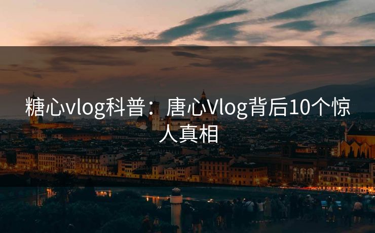 糖心vlog科普：唐心Vlog背后10个惊人真相