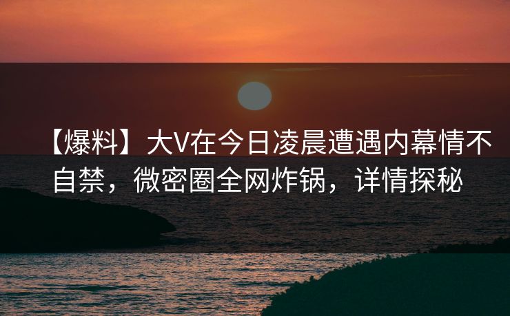 【爆料】大V在今日凌晨遭遇内幕情不自禁，微密圈全网炸锅，详情探秘