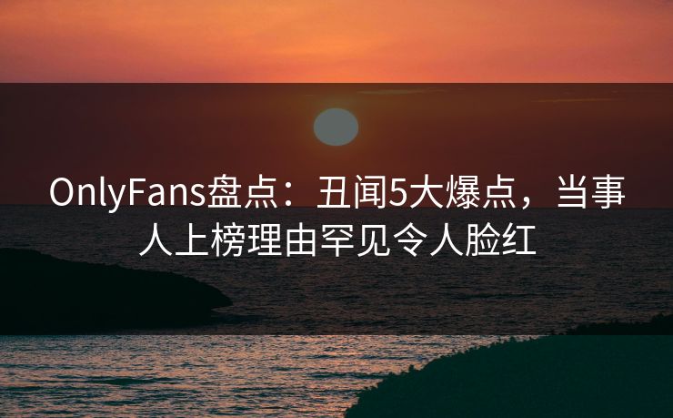 OnlyFans盘点:丑闻5大爆点,当事人上榜理由罕见令人脸红 OnlyFans盘点:丑闻5大爆点,当事人上榜理由罕见令人脸红