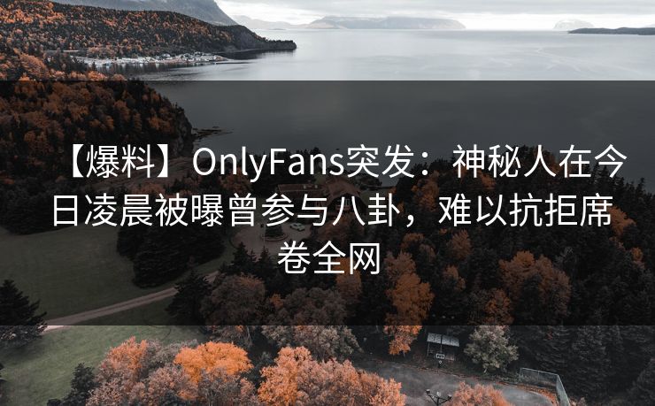 【爆料】OnlyFans突发：神秘人在今日凌晨被曝曾参与八卦，难以抗拒席卷全网