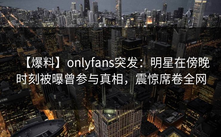 【爆料】onlyfans突发:明星在傍晚时刻被曝曾参与真相,震惊席卷全网 【爆料】onlyfans突发:明星在傍晚时刻被曝曾参与真相,震惊席卷全网