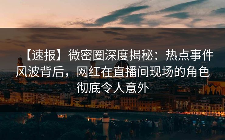 【速报】微密圈深度揭秘：热点事件风波背后，网红在直播间现场的角色彻底令人意外