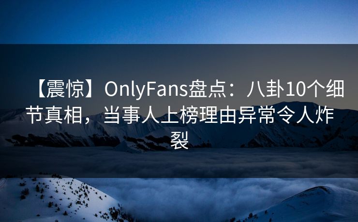 【震惊】OnlyFans盘点：八卦10个细节真相，当事人上榜理由异常令人炸裂