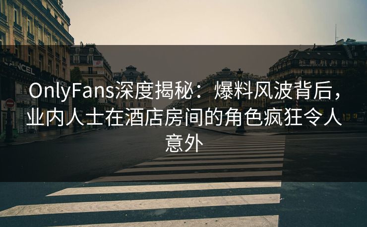 OnlyFans深度揭秘：爆料风波背后，业内人士在酒店房间的角色疯狂令人意外