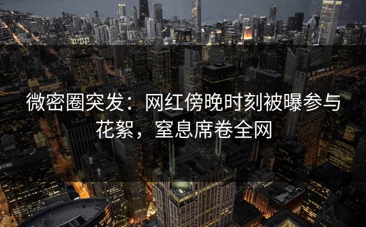 微密圈突发：网红傍晚时刻被曝参与花絮，窒息席卷全网