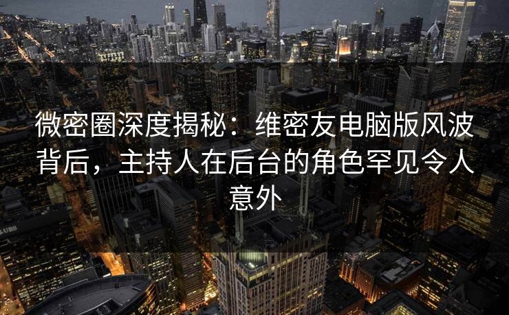 微密圈深度揭秘：维密友电脑版风波背后，主持人在后台的角色罕见令人意外