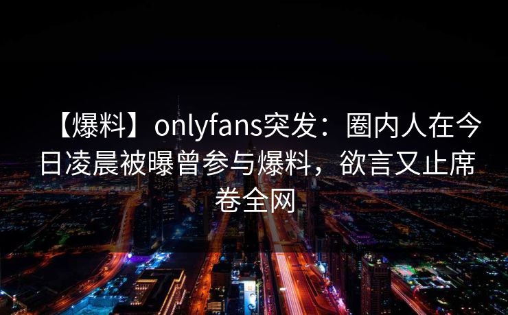 【爆料】onlyfans突发:圈内人在今日凌晨被曝曾参与爆料,欲言又止席卷全网