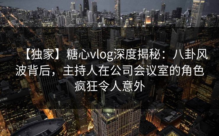 【独家】糖心vlog深度揭秘：八卦风波背后，主持人在公司会议室的角色疯狂令人意外
