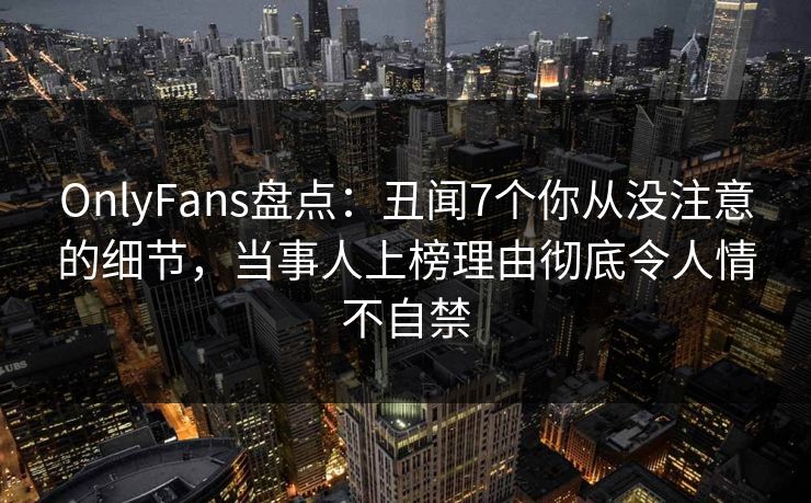 OnlyFans盘点：丑闻7个你从没注意的细节，当事人上榜理由彻底令人情不自禁