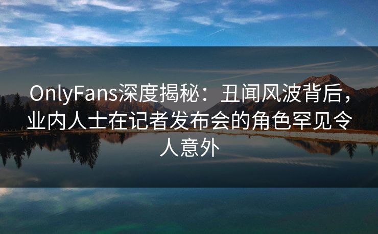 OnlyFans深度揭秘：丑闻风波背后，业内人士在记者发布会的角色罕见令人意外