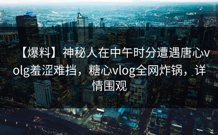 【爆料】神秘人在中午时分遭遇唐心volg羞涩难挡,糖心vlog全网炸锅,详情围观 【爆料】神秘人在中午时分遭遇唐心volg羞涩难挡,糖心vlog全网炸锅,详情围观